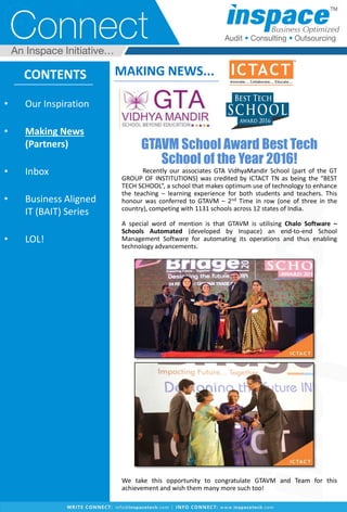 GTAVM School Award Best Tech
School of the Year 2016!
Recently our associates GTA VidhyaMandir School (part of the GT
GROUP OF INSTITUTIONS) was credited by ICTACT TN as being the “BEST
TECH SCHOOL”, a school that makes optimum use of technology to enhance
the teaching – learning experience for both students and teachers. This
honour was conferred to GTAVM – 2nd Time in row (one of three in the
country), competing with 1131 schools across 12 states of India.
A special word of mention is that GTAVM is utilising Chalo Software –
Schools Automated (developed by Inspace) an end-to-end School
Management Software for automating its operations and thus enabling
technology advancements.
We take this opportunity to congratulate GTAVM and Team for this
achievement and wish them many more such too!
CONTENTS
• Our Inspiration
• Making News
(Partners)
• Inbox
• Business Aligned
IT (BAIT) Series
• LOL!
MAKING NEWS...
 