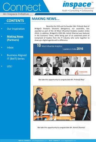 CONTENTS
• Our Inspiration
• Making News
(Partners)
• Inbox
• Business Aligned
IT (BAIT) Series
• LOL!
MAKING NEWS...
We take this opportunity to congratulate Mr. Ashish Sharma!
Recently the CEO and Co-founder (Mr. Prithvijit Roy) of
Bridgei2i Analytics Solutions (Bengaluru), our associates, was
awarded as part of the 10 Most Influential Analytics Leaders (India
2016). In addition, Bridgei2i’s COO (Mr. Ashish Sharma) was featured
in the Economic Times, while being part of an esteemed panel of
comprised of leaders from the IT industry who came together to
draw up a digital agenda with a difference.
We take this opportunity to congratulate Mr. Prithvijit Roy!
 