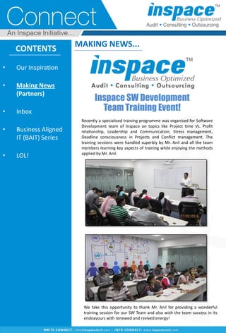 CONTENTS
• Our Inspiration
• Making News
(Partners)
• Inbox
• Business Aligned
IT (BAIT) Series
• LOL!
MAKING NEWS...
We take this opportunity to thank Mr. Anil for providing a wonderful
training session for our SW Team and also wish the team success in its
endeavours with renewed and revived energy!
Inspace SW Development
Team Training Event!
Recently a specialised training programme was organised for Software
Development team of Inspace on topics like Project time Vs. Profit
relationship, Leadership and Communication, Stress management,
Deadline consciousness in Projects and Conflict management. The
training sessions were handled superbly by Mr. Anil and all the team
members learning key aspects of training while enjoying the methods
applied by Mr. Anil.
 