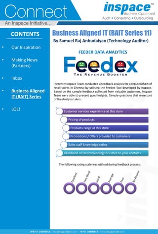 • Our Inspiration
• Making News
(Partners)
• Inbox
• Business Aligned
IT (BAIT) Series
• LOL!
CONTENTS
Recently Inspace Team conducted a feedback analysis for a reputedchain of
retail stores in Chennai by utilising the Feedex Tool developed by Inspace.
Based on the sample feedback collected from valuable customers, Inspace
Team were able to present good insights. Sample questions that were part
of the Analysis taken:
The following rating scale was utilised during feedback process:
Business Aligned IT (BAIT Series 11)
By Samuel Raj Anbudaiyan (Technology Auditor)
FEEDEX DATA ANALYTICS
Customer services experience at this store
Pricing of products
Products range at this store
Promotions / Offers provided to customers
Sales staff knowledge rating
Likelihood of recommending this store to your contacts
 