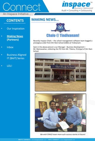 Chalo @ Tindivanam!
Recently Inspace Chalo – the school management software team bagged a
prestigious order from Shri Ram School (CBSE) at Tindivanam.
Seen in the above picture is our Manager - Business Development –
Mr. Manivasahan, collecting the PO from Mr. T.Ramu, Principal of Shri Ram
School.
We wish CHALO team more such success stories in future!
CONTENTS
• Our Inspiration
• Making News
(Partners)
• Inbox
• Business Aligned
IT (BAIT) Series
• LOL!
MAKING NEWS...
 