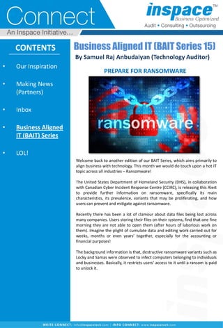 • Our Inspiration
• Making News
(Partners)
• Inbox
• Business Aligned
IT (BAIT) Series
• LOL!
CONTENTS
Welcome back to another edition of our BAIT Series, which aims primarily to
align business with technology. This month we would do touch upon a hot IT
topic across all industries – Ransomware!
The United States Department of Homeland Security (DHS), in collaboration
with Canadian Cyber Incident Response Centre (CCIRC), is releasing this Alert
to provide further information on ransomware, specifically its main
characteristics, its prevalence, variants that may be proliferating, and how
users can prevent and mitigate against ransomware.
Recently there has been a lot of clamour about data files being lost across
many companies. Users storing their files on their systems, find that one fine
morning they are not able to open them (after hours of laborious work on
them). Imagine the plight of cumulate data and editing work carried out for
weeks, months or even years’ together, especially for the accounting or
financial purposes!
The background information is that, destructive ransomware variants such as
Locky and Samas were observed to infect computers belonging to individuals
and businesses. Basically, it restricts users’ access to it until a ransom is paid
to unlock it.
Business Aligned IT (BAIT Series 15)
By Samuel Raj Anbudaiyan (Technology Auditor)
PREPARE FOR RANSOMWARE
 