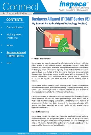 • Our Inspiration
• Making News
(Partners)
• Inbox
• Business Aligned
IT (BAIT) Series
• LOL!
CONTENTS Business Aligned IT (BAIT Series 15)
By Samuel Raj Anbudaiyan (Technology Auditor)
So what is Ransomware?
Ransomware is a type of malware that infects computer systems, restricting
users’ access to the infected systems. Ransomware variants have been
observed for several years and often attempt to extort money from victims
by displaying an on-screen alert. Typically, these alerts state that the user’s
systems have been locked or that the user’s files have been encrypted.
Users are told that unless a ransom is paid, access will not be restored. The
ransom demanded from individuals varies greatly but is frequently
Rs.15,000/- to 30,000/- (and must be paid in virtual currency, such as
Bitcoin).
Ransomware is often spread through phishing emails that contain malicious
attachments or through drive-by downloading. Drive-by downloading occurs
when a user unknowingly visits an infected website and then malware is
downloaded and installed without the user’s knowledge.
Crypto ransomware, a malware variant that encrypts files, is spread through
similar methods and has also been spread through social media, such as
Web-based instant messaging applications. Additionally, newer methods of
ransomware infection have been observed. For example, vulnerable Web
servers have been exploited as an entry point to gain access into an
organization’s network.
Impact of Ransomware
Ransomware encrypt the target data files using an algorithm that is almost
impossible to crack (or it might take years to break the encryption). Once
the files are encrypted without the “encryption key” the user cannot get the
data or information from the files as they are rendered unreadable by the
programs (like Documents or Spreadsheets).
 