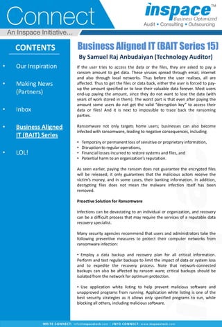 • Our Inspiration
• Making News
(Partners)
• Inbox
• Business Aligned
IT (BAIT) Series
• LOL!
CONTENTS Business Aligned IT (BAIT Series 15)
By Samuel Raj Anbudaiyan (Technology Auditor)
If the user tries to access the data or the files, they are asked to pay a
ransom amount to get data. These viruses spread through email, internet
and also through local networks. Thus before the user realises, all are
affected. Thus to get the files or data back, either the user is forced to pay-
up the amount specified or to lose their valuable data forever. Most users
end-up paying the amount, since they do not want to lose the data (with
years of work stored in them). The worst part is that even after paying the
amount some users do not get the valid “decryption key” to access their
data or files! And it is next to impossible to trace back the ransoming
parties.
Ransomware not only targets home users; businesses can also become
infected with ransomware, leading to negative consequences, including
• Temporary or permanent loss of sensitive or proprietary information,
• Disruption to regular operations,
• Financial losses incurred to restore systems and files, and
• Potential harm to an organization’s reputation.
As seen earlier, paying the ransom does not guarantee the encrypted files
will be released; it only guarantees that the malicious actors receive the
victim’s money, and in some cases, their banking information. In addition,
decrypting files does not mean the malware infection itself has been
removed.
Proactive Solution for Ransomware
Infections can be devastating to an individual or organization, and recovery
can be a difficult process that may require the services of a reputable data
recovery specialist.
Many security agencies recommend that users and administrators take the
following preventive measures to protect their computer networks from
ransomware infection:
• Employ a data backup and recovery plan for all critical information.
Perform and test regular backups to limit the impact of data or system loss
and to expedite the recovery process. Note that network-connected
backups can also be affected by ransom ware; critical backups should be
isolated from the network for optimum protection.
• Use application white listing to help prevent malicious software and
unapproved programs from running. Application white listing is one of the
best security strategies as it allows only specified programs to run, while
blocking all others, including malicious software.
 