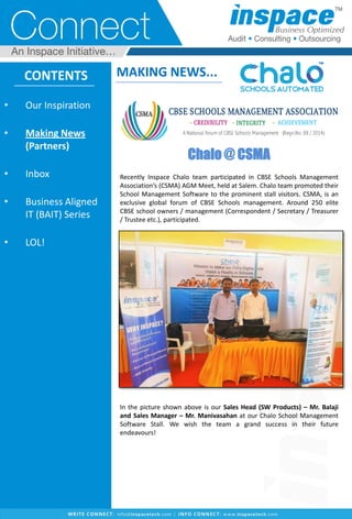 Chalo @ CSMA
Recently Inspace Chalo team participated in CBSE Schools Management
Association’s (CSMA) AGM Meet, held at Salem. Chalo team promoted their
School Management Software to the prominent stall visitors. CSMA, is an
exclusive global forum of CBSE Schools management. Around 250 elite
CBSE school owners / management (Correspondent / Secretary / Treasurer
/ Trustee etc.), participated.
In the picture shown above is our Sales Head (SW Products) – Mr. Balaji
and Sales Manager – Mr. Manivasahan at our Chalo School Management
Software Stall. We wish the team a grand success in their future
endeavours!
CONTENTS
• Our Inspiration
• Making News
(Partners)
• Inbox
• Business Aligned
IT (BAIT) Series
• LOL!
MAKING NEWS...
 