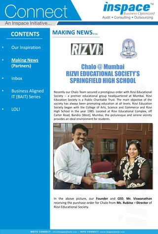 CONTENTS
• Our Inspiration
• Making News
(Partners)
• Inbox
• Business Aligned
IT (BAIT) Series
• LOL!
MAKING NEWS...
Chalo @ Mumbai
RIZVI EDUCATIONAL SOCIETY’S
SPRINGFIELD HIGH SCHOOL
Recently our Chalo Team secured a prestigious order with Rizvi Educational
Society – a premier educational group headquartered at Mumbai. Rizvi
Education Society is a Public Charitable Trust. The main objective of the
society has always been promoting education at all levels. Rizvi Education
Society began with the College of Arts, Science and Commerce and Rizvi
High School in the year 1985. Located at Rizvi Educational Complex, off
Carter Road, Bandra (West), Mumbai, the picturesque and serene vicinity
provides an ideal environment for students.
In the above picture, our Founder and CEO, Mr. Viswanathan
receiving the purchase order for Chalo from Ms. Rubina – Director of
Rizvi Educational Society.
 