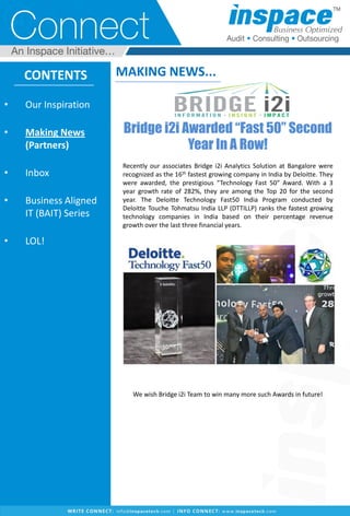 CONTENTS
• Our Inspiration
• Making News
(Partners)
• Inbox
• Business Aligned
IT (BAIT) Series
• LOL!
MAKING NEWS...
Bridge i2i Awarded “Fast 50” Second
Year In A Row!
Recently our associates Bridge i2i Analytics Solution at Bangalore were
recognized as the 16th fastest growing company in India by Deloitte. They
were awarded, the prestigious “Technology Fast 50” Award. With a 3
year growth rate of 282%, they are among the Top 20 for the second
year. The Deloitte Technology Fast50 India Program conducted by
Deloitte Touche Tohmatsu India LLP (DTTILLP) ranks the fastest growing
technology companies in India based on their percentage revenue
growth over the last three financial years.
We wish Bridge i2i Team to win many more such Awards in future!
 
