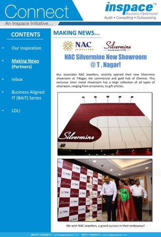 CONTENTS
• Our Inspiration
• Making News
(Partners)
• Inbox
• Business Aligned
IT (BAIT) Series
• LOL!
MAKING NEWS...
NAC Silvermine New Showroom
@ T . Nagar!
Our associates NAC Jewellers, recently opened their new Silvermine
showroom at T.Nagar, the commercial and gold hub of Chennai. This
exclusive silver metal showroom has a large collection of all types of
silverware, ranging from ornaments, to gift articles.
We wish NAC Jewellers, a grand success in their endeavour!
 