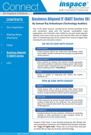 • Our Inspiration
• Making News
(Partners)
• Inbox
• Business Aligned
IT (BAIT) Series
• LOL!
CONTENTS Business Aligned IT (BAIT Series 18)
By Samuel Raj Anbudaiyan (Technology Auditor)
Thus in the above scenario, considering the minimal possibility of the
cash transactions along with the business sustainability, many
organisations and institutions have shifted to non-cash based payment
methods. Such move is seen to be in-line with the PM’s vision of “Digital
India” of transforming many of the streams from manual to digital (now
including the cash transaction stream).
• Online Payment options thru Credit Card / Net Banking / Debit
Card / Wallet. Payment confirmation & receipt by auto generated
email to parents.
Online Payment
• Fees received by cheques from parents. Receipts generation
from Chalo available to enable fees tracking reports. Chalo Online
payment option integrated with over 52 banks in India through
payment gateway partner “PayU Money”.
Cheque Payment
• Chalo is capable of integrating with Wallets like PayTM,
MobiKwik, etc.
Wallets
• Avoid Queues both at Bank & School! Chalo Parent Portal
enables Parents to make fees payment at their convenient time &
location: saving travelling to school or bank for paying fees.
Avoid 'Q'
• Online payments by parents through Chalo Portal: Get directly
credited student-wise & Fee head-wise: Get auto-reconciled:
Major time saving for Admin Staff: Also ensure Error Free reports
for Management.
Admin Staff
• Dashboard Report for Fees projection, Collection & outstanding
available to track performance & give complete control to
Management for all fees related activities.
Management
Inspace’s Chalo Team is now activitely partnering with Schools and
many educational institutions and handhold them towards achieving
the “Magic Of Digital India”. Please call us to know more and how
our Chalo SW can align your business with technology.
FEES @ EASE WITH CHALO!
SAY NO TO CASH WITH CHALO!
 