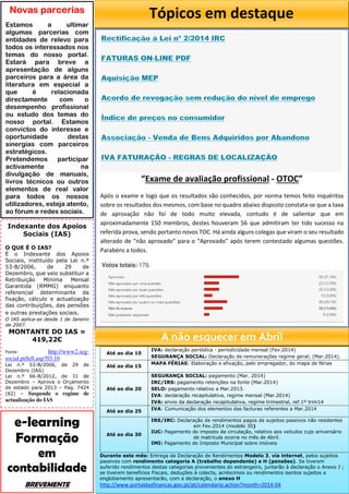 Até ao dia 10
IVA: declaração periódica - periodicidade mensal (Fev.2014)
SEGURANÇA SOCIAL: Declaração de remunerações regime geral; (Mar.2014).
Até ao dia 15
MAPA FÉRIAS: Elaboração e afixação, pelo empregador, do mapa de férias
Até ao dia 20
SEGURANÇA SOCIAL: pagamento (Mar. 2014)
IRC/IRS: pagamento retenções na fonte (Mar.2014)
SELO: pagamento relativo a Mar.2013.
IVA: declaração recapitulativa, regime mensal (Mar.2014)
IVA: envio da declaração recapitulativa, regime trimestral, ref.1º trim14
Até ao dia 25 IVA: Comunicação dos elementos das facturas referentes a Mar.2014
Até ao dia 30
IRS/IRC: Declaração de rendimentos pagos de sujeitos passivos não residentes
em Fev.2014 (modelo 30)
IUC: Pagamento do imposto de circulação, relativo aos veículos cujo aniversário
de matrícula ocorra no mês de Abril.
IMI: Pagamento do Imposto Municipal sobre imóveis
Durante este mês: Entrega da Declaração de Rendimentos Modelo 3, via internet, pelos sujeitos
passivos com rendimento categoria A (trabalho dependente) e H (pensões). Se tiverem
auferido rendimentos destas categorias provenientes do estrangeiro, juntarão à declaração o Anexo J ;
se tiverem benefícios Fiscais, deduções à colecta, acréscimos ou rendimentos isentos sujeitos a
englobamento apresentarão, com a declaração, o anexo H
http://www.portaldasfinancas.gov.pt/pt/calendario.action?month=2014-04
A não esquecer em Abril
Indexante dos Apoios
Sociais (IAS)
O QUE É O IAS?
É o Indexante dos Apoios
Sociais, instituído pela Lei n.º
53-B/2006, de 29 de
Dezembro, que veio substituir a
Retribuição Mínima Mensal
Garantida (RMMG) enquanto
referencial determinante da
fixação, cálculo e actualização
das contribuições, das pensões
e outras prestações sociais.
O IAS aplica-se desde 1 de Janeiro
de 2007.
MONTANTE DO IAS =
419,22€
Fonte: http://www2.seg-
social.pt/left.asp?03.10
Lei n.º 53-B/2006, de 29 de
Dezembro (IAS)
Lei n.º 66-B/2012, de 31 de
Dezembro – Aprova o Orçamento
de estado para 2013 – Pag. 7424
(82) – Suspende o regime de
actualização do IAS
Novas parcerias
Estamos a ultimar
algumas parcerias com
entidades de relevo para
todos os interessados nos
temas do nosso portal.
Estará para breve a
apresentação de alguns
parceiros para a área da
literatura em especial a
que é relacionada
directamente com o
desempenho profissional
ou estudo dos temas do
nosso portal. Estamos
convictos do interesse e
oportunidade destas
sinergias com parceiros
estratégicos.
Pretendemos participar
activamente na
divulgação de manuais,
livros técnicos ou outros
elementos de real valor
para todos os nossos
utilizadores, esteja atento,
ao fórum e redes sociais.
e-learning
Formação
em
contabilidade
BREVEMENTE
Tópicos em destaque
“Exame de avaliação profissional - OTOC”
Após o exame e logo que os resultados são conhecidos, por norma temos feito inquéritos
sobre os resultados dos mesmos, com base no quadro abaixo disposto constata-se que a taxa
de aprovação não foi de todo muito elevada, contudo é de salientar que em
aproximadamente 150 membros, destes houveram 56 que admitiram ter tido sucesso na
referida prova, sendo portanto novos TOC. Há ainda alguns colegas que viram o seu resultado
alterado de “não aprovado” para o “Aprovado” após terem contestado algumas questões.
Parabéns a todos.
Votos totais: 179.
 