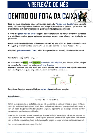 DENTRO OU FORA DA CAIXA!
Cada vez mais, nos dias de hoje, ouvimos esta expressão “pensar fora da caixa”, um requisito
muito utilizado nos processos seletivos com o objetivo de identificar pessoas capazes de trazer
criatividade e participar em processos que tragam inovação para a empresa.
O facto de “pensar fora da caixa”, exige da pessoa capacidade de alargar horizontes utilizando
a criatividade, muitas vezes aplicando conceitos simples mas eficazes na resolução de
problemas.
Passa muito pelo conceito de criatividade e inovação, pela atenção, pelo entusiasmo, pelo
fazer, pelo pensar diferente e fazer melhor, e também por não ter medo de correr riscos.
Enquanto “pensar dentro da caixa”, passa mais pela zona de conforto, ou mesmo pela rotina.
Caro leitor e amigo reflita comigo:
Se analisarmos as forças e as fraquezas internas de uma empresa, que esteja a perder posição
no mercado. Teremos de ser audazes, sair fora da caixa.
Encontrar soluções, que aos olhos dos outros possam ser “loucura” mas que na realidade
serão a solução, para que a empresa volte a ser competitiva no mercado.
No entanto é preciso ter o equilíbrio de sair da caixa com alguma sensatez.
Rosinda Bento.
Licenciada em Contabilidade e Finanças
A REFLEXÃO DO MÊS
Participação nas newsletters
Se tem gosto pela escrita, se gosta dos temas que nós abordamos, se pretende ver os seus textos divulgados
junto dos profissionais e estudantes destas áreas, então porque não dar o passo seguinte? Fale connosco,
será um prazer divulgar os textos de sua autoria (originais), e por certo que os colegas e leitores assíduos
agradecem os contributos disponibilizados.
Envie-nos um email para o nosso email geral e dê-nos a conhecer o seu motivo e áreas que pretende ver
aqui publicadas em futuras edições. Os temas por si escolhidos devem ser de alguma forma relacionados
com as ciências empresariais, devem portanto enquadrar-se com as nossas temáticas exploradas no portal.
Fale connosco, aguardamos a sua participação!
 