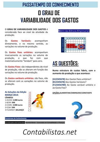 Contabilistas.net
O GRAU DE VARIABILIDADE DOS GASTOS é
considerado face ao nível da atividade da
produção.
Os Gastos Variáveis: acompanham
diretamente, e no mesmo sentido, as
variações no volume de produção.
Os Gastos fixos unitários: acompanham
inversamente as variações no volume de
produção, o que faz com que
matematicamente “tendam” para zero.
Os Gastos Fixos: são independentes do nível
de produção, não se alteram em função das
variações no volume de produção.
Os Gastos variáveis unitários: são fixos, não
se alteram com as variações no volume de
produção.
As Soluções da Edição
MARÇO 2014:
CÂMBIOS
1-A1234: 5.000 euros
1-B234: SIM
2-C2345: 3.000 euros
2-E234: SIM
3-F1234567: BALANÇO
PASSATEMPO DO CONHECIMENTO
Matriz das Ciências Empresariais
GRAUVARIABILIDADE
1 2 3 4 5 6 7 8 9
A
B
C 2 0 1 4
D A B R I L
E
F
AS QUESTÕES:
Numa estrutura de custos fabris, com o
aumento da produção o que acontece:
[A12345678] Aos Gastos fixos unitários?
[B12345678] Aos Gastos Variáveis?
[F123456789] Ao Gasto variável unitário e
ao Gasto Fixo?
OPÇÕES:AUMENTAM/DIMINUEM/CONSTANTE
Passatempo do Conhecimento:
Coordenadora de Conteúdos: Rosinda Bento - Licenciada em Contabilidade e Finanças.
O GRAU DE
VARIABILIDADE DOS GASTOS
 