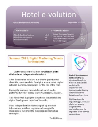  




                                                        Hotel	
  e-­‐volution	
  
                     Digital	
  Developments	
  In	
  Hospitality	
                                                                                                                                                                                                  September,	
  7th	
  2011	
  



                                Mobile	
  Trends	
                                                                                                                                    Social	
  Media	
  Trends	
  

         -­‐         -­‐	
  Mobile	
  Booking	
  Systems	
   	
                                                                              	
  	
  	
  	
  	
  	
  	
  p.2/3	
      -­‐	
  Virtual	
  Concierge	
  Services	
  	
  	
  	
  	
  	
  	
  	
  	
  	
  	
  	
  	
  	
  	
  p.6	
  
         -­‐         -­‐	
  Mobile	
  Advertisement	
  	
  	
  	
  	
  	
  	
  	
  	
  	
  	
  	
  	
  	
  	
  	
  	
  	
  	
  	
  	
  	
  	
  	
  	
  	
  	
  	
  	
  p.4	
          -­‐	
  Foursquare	
  Check-­‐in	
  Tool	
  	
  	
  	
  	
  	
  	
  	
  	
  	
  	
  	
  	
  	
  	
  	
  p.7	
  
         -­‐         -­‐	
  Mobile	
  Websites	
   	
                                  	
                                                    	
  	
  	
  	
  	
  	
  	
  p.5	
        -­‐	
  Social	
  Networks	
  Evolution	
  	
  	
  	
  	
  	
  	
  	
  	
  	
  	
  	
  	
  	
  	
  p.8/9	
  
                            	
   	
       	
        	
                                 	
                                                    	
                                	
     -­‐	
  Review	
  Strategies	
  	
  	
  	
  	
  	
  	
  	
  	
  	
  	
  	
  	
  	
  	
  	
  	
  	
  	
  	
  	
  	
  	
  	
  	
  	
  	
  	
  	
  	
  	
  	
  p.10	
  
         -­‐         	
  
               -­‐ 	
  




        Summer	
  2011:	
  Digital	
  Marketing	
  Trends	
  
                      for	
  Hoteliers	
  


            On	
  the	
  occasion	
  of	
  its	
  first	
  newsletter,	
  DDIH	
  
       thinks	
  about	
  independent	
  hoteliers!	
                                                                                                                                                                                                                    Digital	
  Developments	
  
       	
                                                                                                                                                                                                                                                                in	
  Hospitality	
  is	
  a	
  
       After	
  the	
  summer	
  holidays,	
  it	
  is	
  time	
  to	
  get	
  informed	
                                                                                                                                                                                division	
  of	
  Oneglobe	
  
       about	
  the	
  latest	
  trends	
  in	
  the	
  digital	
  area	
  in	
  order	
  to	
  plan	
                                                                                                                                                                   Network	
  dedicated	
  to	
  
       relevant	
  marketing	
  campaigns	
  for	
  the	
  end	
  of	
  the	
  year.	
                                                                                                                                                                                   exploring	
  Net	
  
       	
                                                                                                                                                                                                                                                                capabilities	
  and	
  
       During	
  the	
  summer,	
  the	
  mobile	
  and	
  social	
  media	
                                                                                                                                                                                             innovations	
  facilitating	
  
       platforms	
  have	
  not	
  ceased	
  to	
  evolve,	
  improve,	
  enlarge…	
                                                                                                                                                                                     differentiation	
  via	
  
       	
                                                                                                                                                                                                                                                                breakthrough	
  services.	
  
       This	
  newsletter	
  highlights	
  the	
  articles	
  that	
  marked	
  the	
  
                                                                                                                                                                                                                                                                         DDIH	
  explores	
  the	
  
       digital	
  development	
  these	
  last	
  3	
  months.	
  	
  
                                                                                                                                                                                                                                                                         impact	
  of	
  apps,	
  tools	
  and	
  
       	
  
                                                                                                                                                                                                                                                                         platforms,	
  already	
  
       Now,	
  Independent	
  hoteliers	
  can	
  pick	
  up	
  pieces	
  of	
                                                                                                                                                                                           adopted	
  in	
  the	
  
       information,	
  put	
  them	
  together	
  and	
  along	
  with	
                                                                                                                                                                                                 marketplace,	
  and	
  the	
  
       imagination,	
  elaborate	
  the	
  most	
  original	
  marketing	
                                                                                                                                                                                               impact	
  on	
  users’	
  service	
  
       strategies…	
                                                                                                                                                                                                                                                     expectations.	
  
       	
  
                                                                                                                                                                                  The	
  DDIH	
  team	
                                                                  	
  
 
