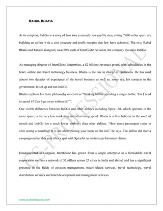 www.cs-professional.com 
Rahul Bhatia 
At its simplest, IndiGo is a story of how two extremely low-profile men, sitting 7,000 miles apart, are building an airline with a cost structure and profit margins that few have achieved. The two, Rahul Bhatia and Rakesh Gangwal, own 50% each of InterGlobe Aviation, the company that runs IndiGo. 
As managing director of InterGlobe Enterprises, a $2 billion (revenue) group, with subsidiaries in the hotel, airline and travel technology business, Bhatia is the one in charge of operations. He has used almost two decades of experience of the travel business as well as, some say, his contacts in the government, to set up and run IndiGo. 
Bhatia explains his basic philosophy on costs as “thinking before spending a single dollar, ‘Do I need to spend it? Can I get away without it?’”. 
One visible difference between IndiGo and other airlines including Spice- Jet, which operates in the same space, is the very low marketing and advertising spend. Bhatia is a firm believer in the word of mouth and IndiGo has a much lower visibility than other airlines. “How many passengers come in after seeing a hoarding? It is not about putting your name on the tail,” he says. The airline did start a campaign earlier this year after a spat with SpiceJet on on-time performance claims. 
Headquartered in Gurgaon, InterGlobe has grown from a single enterprise to a formidable travel corporation and has a network of 52 offices across 23 cities in India and abroad and has a significant presence in the fields of aviation management, travel-related services, travel technology, travel distribution services and hotel development and management services. 