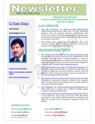 www.csrajivbajaj.com
c
THOUGHT OF THE DAY
THOUGHT OF THE DAY
“It doesn’t take great men to do things, but it is doing things
that make men great...”
Law Updates:
 Vide RBI Notification ref RBI/2014-15/645 DBOD.No.DEAF
Cell.BC.105/30.01.002/2014-15 dated June 18, 2015 Operational
Guidelines under The Depositor Education and Awareness Fund
Scheme, 2014 –Section 26A of Banking Regulation Act, 1949 has been
issued whereby it has been decided to club Form I and Form II together
in a new form, “Form I & II”.
 Satya Nadella shakes up Microsoft top management. Four senior
executives including, Stephen Elop and Mark Penn, will leave the
company in the biggest organisational shake-up
PROFESSIONALS INPUTS
 The Companies Law Committee set up by the Government to make
recommendations on issues arising from the implementation of the
Companies Act, 2013 invites comments/suggestions to assist its
deliberations. All stakeholders are requested to send their comments/
suggestions latest by 21st July, 2015. Link to Submission of Suggestions
to Company Law Committee-http://feedapp.mca.gov.in/
 Vide Circular ref RBI/2014-15/643 A.P. (DIR Series) Circular No. 110
dated June 18, 2015 issued by RBI, it is clarified that With effect from
the half year ending June 2015, BEF submission would be online and
Bank-wise instead of the present system of branch-wise submission, to
the respective Regional Offices of the RBI.
 Vide General Circular No-09/2015 fated 18.06.2015 issued by MCA,
Clarification on repayment of deposits accepted by the companies
before the commencement of the Companies Act, 2013 under section 74
of the said Act has been provided.
 Vide Notification ref D.O.No.279/misc/93/2015-SO(ITJ)issued by
CBDT, CBDT plans to provide ease to CIT(A) in handling appeals
workload by rolling out CIT(A) module.
 Under Principles laid down by Hon'ble Supreme Court in the judgment
in Civil Appeal No. 1912 of 2015 in the case of Shri Ajay Kumar
Choudhary Vs. Union of India, CBDT clarified that I-T department will
follow ratio of Apex Court on extension of suspension order for its
officials.
MARKET WATCH:
SENSEX: 27340.42 224.59 NIFTY: 8232.80 58.20
SILVER: 36880.00 2.00 GOLD (MCX): 27136.00 -20.00
USD/INR: 63.75 -0.38 CRUDE OIL: 3837.00 -9.00
CS Rajiv Bajaj
9811453353
Bajajr66@gmail.com
youtube.com/csrajivbajaj
https://www.facebook.com/Rajiv
1Bajaj
http://www.csrajivbajaj.com
Date: 19th June, 2015
 