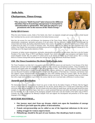 www.csrajivbajaj.com
Indu Jain,
Chairperson, Times Group.
“The so known “Multi Faceted" lady is known for different
identities that is from being entrepreneur to humanist to
educationalist to spiritualist. This lady has played a very
prominent role in the success of the Times Group.”
Early Life & Career:
When the entire feminine society, thinks of her family only; there’s an enigmatic strength and courage in few to think beyond
that! And Indu Jain has carved a niche landmark for the Indian feminine society!
Indu Jain, the seventy five year old billionaire, the chairperson of the Times Group. Widow of the Late Ashok Jain, she is an
educationalist, entrepreneur, spiritualist and patron of art and culture. She has inherited a fortune of $2.8 billion through the
eminent Sahu Jain family, the leading industrialist family of the country. She is in the list of Top 20 richest person in India, while
at global level she ranks 317 in terms of monetary value. The pioneer, Indu Jain was born in the most populated state of the
country, Uttar Pradesh. Her determination and dedication proved to be the cause of the Times Group (Bennett Coleman & Co. Pvt
Ltd) being one of the largest media industries of India.
A humanist, an Indian women entrepreneur, spiritualist, educationalist and patron of art and culture, Indu Jain is also the founder
President of the Ladies Wing of FICCI and Bhartiya Jnanpith Trust which hosts India's most prestigious and highest literary
award (Jnanpith Award). She was ranked 317 richest person in the World and India's top 20 richest person. She is a strong
believer of oneness among faiths and has spread this message in UN at the Millennium World Peace Summit.
CSR- The Times Foundation-The Brain Child of Indu Jain:
The Times Foundation was Indu Jain’s own creation which she built with utmost care and sincerity. It was because of her sheer
determination and hard work the foundation has received lot many national and international acclaims. Times Foundation was
conceived and guided under the leadership of Indu Jain, a humanist at heart. Times Relief fund, branch of Times Foundation
extends help to affected areas in times of natural calamities like cyclones, epidemics etc., apart from Relief funds the foundation
also runs Research Foundation and Community Services all under the guidance of Smt Indu Jain. A humanist, and feminist, Indu
Jain supports women entrepreneurship and encourages the same while standing strong for women's rights, she has played a
pivotal role in affecting the lives of many by her benevolent motives and moves. The Times Foundation wing was set by Indu
Jain with a single motive in mind, to give back to the society, help the one in need and make a difference in society at large.
Awards and Accolades:
The International Lifetime Achievement Award was given to Indu Jain by the Indian Congress of Women. But her biggest
success so far has been the ability to run her company the way she has, and her ability to be a woman and to stand alone with the
conviction which she has had all her life. She has created social aids within her media house, and she has made herself the prime
example of a successful matriarchal figure. Indu Jain is a much acclaimed Hindi poet and author and further proving her ardent
love for literature, she is the recipient of the prestigious Jnanpith Award and is also the founder of the ladies wing of FICCI.
Currently she is the chairperson the Bharatiya Jnanpith Trust and supports the development and promotion of all the major
languages of the country.
SUCCESS MANTRAS...
 Our journey must start from our dreams, which rests upon the foundation of courage
and then it gets built upon the pillars of determination.
 Female entrepreneurship can be called as one of the important milestones in the never
ending struggle for women empowerment.
 Philanthropy should be the part of your business. One should pay back to society.
 