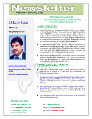 www.csrajivbajaj.com
c
THOUGHT OF THE DAY
“The function of education is to teach one to think
intensively and to think critically…”
Law Updates:
 Vide Notification ref F.No.296/42/2013-CX.9 dated 25.02.2015 issued
by Central Board of Excise & Customs, it has been clarified that all the
offices of CBEC/field formations may remain open today on the day of
budget so that the changes made in the Budget and their impact on
revenue can quickly be examined and analysed by the field formations
so as to guide the trade properly and to bring to the notice of the Board
any difficulties/anomalies etc. noticed in the tax proposals.
 In Recommendations made by the Shome Committee/Tax
Administration Reforms Commission, it has been pitched for taxing
large farmers with incomes above Rs. 50 lakh a year to broaden the tax
payer base and help mobilize additional revenue. Currently, the
recommendations of the TARC are under examination.
 Market regulator SEBI on Friday cancelled the portfolio management
licence of Sahara Asset Management (AMC). Under this business,
Sahara AMC managed nearly Rs 77 lakh worth of funds for six clients as
of January 2015, according to the SEBI order.
PROFESSIONALS INPUTS:
 Form GNL-4 is available for filing w.e.f. 28th Feb 2015 and version of
Form CRA-2 is modified w.e.f 28th Feb 2015. Stakeholders are
requested to plan accordingly.
 Vide Circular No. 27 of 2014-15 ref No.F.7(480)/Policy/VAT/2014/807-
816 dated 27/02/2015 DVAT has issued Special drive for disposal of
objections relating to mismatch of Annexure 2A/2B cases for the A.Y
2012-13.
 Vide Circular No. 995/2/2015-CX dated 27th Feb., 2015 issued by
Central Board of Excise and Customs whereby CBEC has issued Central
Excise and Service Tax Audit norms to be followed by the Audit
Commissionerates.
 SEBI releases FAQs for Investment Advisers under SEBI (Investment
Advisers) Regulations, 2013.
MARKET WATCH:
SENSEX: 29473.91 253.79 NIFTY:8903.65 59.05
SILVER:36433.00 -195.00 GOLD (MCX): 26212.00 -4.00
USD/INR: 61.84 0.08 CRUDE OIL: 3026.00 -29.00
CS Rajiv Bajaj
9811453353
Bajajr66@gmail.com
youtube.com/csrajivbajaj
https://www.facebook.com/Rajiv
1Bajaj
http://www.csrajivbajaj.com
Date: 28thFebruary, 2015
 