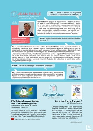Qui a piqué mon fromage ?
de Johnson Spencer
L’évolution des organisation
vers le LEAN Management
Comment est né le besoin de faire de
l’amélioration continue ?
Organisation Lean Management sur Youtube
Découvrez grâce à notre partenaire, une vidéo
permettant de mieux comprendre les fondements de
l’excellence opérationnelle dans les organisations
ainsi que l’état d’esprit auquel il doit être associé.
Dans son livre Spencer narre à travers une
jolie fable l’histoire de 4 amis qui recherchent
leurs fromages. Le fromage symbolise les
objectifs personnels ou professionnels
que chacun se fixe. Que se passerait-il si
nous n’avions pas peur du changement ?
Laissez-vous tenter par cette histoire.
CUBIK Partners ©
2
Jean Parle
CUBIK : Quand a démarré le programme
d’Excellence Opérationnelle chez ING Direct ?
IR : La démarche se formalise autour de deux actions : l’approche DMAIC et la mise en place d’un système de
management. L’approche DMAIC consiste à initier des améliorations par percées en analysant les processus de
bout en bout. Lorsque les métiers estiment que le processus n’est pas satisfaisant, c’est-à-dire non performant,
des améliorations sont apportées, notamment grâce à la résolution de problématiques bien précises.
IR : Il s’agit du service en charge des fraudes à la carte bleue. Nous avons simplifié
un fichier auparavant complexe en éliminant des colonnes identifiées sans Valeur
Ajoutée et en allant uniquement à l’essentiel. Cette simplification a permis à
l’équipe de gagner environ 90 minutes par jour.
Le deuxième point concerne la partie efficacité opérationnelle qui vise à apporter l’Amélioration Continue dans
les équipes au quotidien. Cela passe par la mise en place d’un stand-up meeting appelé « quart d’heure
d’équipe » autour du Visual Management. Il se veut assez court, 15 minutes et est utilisé tous les jours dans
les services opérationnels car il permet de mesurer la fluctuation des volumétries de l’activité ainsi que les
changements dans les équipes.
Isabelle Rimbot : Le point de départ remonte à 2011 lors de la mise
en place du projet BPM (Business Process Management). L’objectif
de ce projet était de formaliser les processus existants et d’identifier
quels étaient les processus les plus sensibles, ceux sur lesquels
il fallait porter une attention particulière. Nous avons donc mis en
place une organisation avec différents acteurs pour travailler sur 7
processus clés, qu’ils soient externes comme par exemple l’ouverture
et clôture de compte ou bien interne comme la gestion de projet.
CUBIK : Comment se formalise la démarche d’Amélioration
Continue ?
Isabelle RIMBOT
La démarche d’Amélioration
Continue chez ING Direct
Responsable Amélioration
Continue chez ING Direct
Le zapp'lean
Retrouvez l’interview
vidéo sur :
Une vidéo, un livre
CUBIK : Avez-vous un exemple d’amélioration à partager ?
 