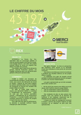 3
CUBIK Partners ©
Le chiffre du mois
rex
Objectif
Comment
Résultats
CUBIK a réalisé une formation de
l’ensemble des managers, comité de direction
inclus, pour ancrer une démarche de travail
en équipe. L’objectif de fond était d’aligner
les actions opérationnelles avec la stratégie
de l’entreprise et d’ancrer les résultats des
projets Délais et Qualité.
En effet, le projet Délai réalisé à
travers une démarche DMAIC a contribué
à l’amélioration de performance, porté
en cela par une réunion journalière
nommé « Management de la Performance
Production ». Le projet Qualité, quant à lui,
contribue aujourd’hui à orienter les progrès
à travers les yeux des clients.
Pour aller plus loin dans la performance,
la direction a souhaité renforcé l’esprit
d’équipe par cette formation.
INTERROLL La Roche Sur Yon,
spécialisé dans le convoyage palettes et
colis par gravité adapté à tout type de charge,
s’est engagé depuis 2 ans dans des projets
orientés clients en terme de respects des
délais et Qualité des produits.
Ces projets, dans l’esprit de la démarche
groupe, Interroll Production System, ont
engagé l’entreprise dans une démarche plus
globale d’efficacité opérationnelle.
Des gains d’équipe : la mise en perspective
des interfaces entre service et la nécessité
d’avoir des indicateurs et des points de rencontre
communs.
Des actions concrètes pour ancrer et continuer
à améliorer les résultats obtenus sur les projets
délais et qualité
La réalisation d’un plan de progrès annuel
partagé et maintenant piloté par tous les managers
à travers une réunion hebdomadaire.
Les gains opérationnels qui ont été constatés
après deux années sont :
•	 96,3% (2014) de respects des délais annoncés
clients, 88,5 %(2012) avant le projet DMAIC
•	 -16% de réclamations clients (2014/2013)
•	 -29% de réclamations clients (2014/2012)
Des employés de plus en plus acteurs des
progrès, avec une volonté de la direction de
continuer à les impliquer notamment par le
déploiement de chantiers 5S dans l’unité.
L’impact de rituels de management amenant
à l’action a permis des progrès majeurs et cette
conviction va se déployer au plus près des
opérationnels.
Rex : Retour d’expérience
Mercipour vos idées !
 
