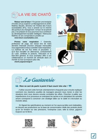 CUBIK Partners ©
La Gustaverie
Rien ne sert de partir à point il faut courir très vite !
J’utilise souvent cette formule volontairement choquante pour ensuite expliquer
comment nos réactions usuelles de managers peuvent nous mener à créer les
situations dont nous devons ensuite combattre les effets. Chercher à pallier aux
imperfections d’un processus en anticipant les taches et en précipitant les activités
amont correspond à concevoir une stratégie bâtie sur le sable et s’écroulant au
moindre aléas.
En figeant les spécifications au moment où l’on saura qu’elles sont réalisables,
en lançant ses productions sur la base de consommation réelle des produits plutôt
qu’en se fondant sur des prévisions, l’entreprise Lean, telle la tortue, gagnera
toujours sur le lièvre.
Retour vers le futur ! Fin janvier une trentaine
d’invités ont pu explorer Le Management en 2030.
Mathieu Baudin, directeur de l’Institut des Futurs
souhaitables (IFs), nous a amené sur le chemin
des porteurs du changement : le futur ne se prévoit
pas, il se prépare et nous pourrons tous contribuer
au développement durable intelligent ! Retrouvez
Mathieu et ses conspirateurs positifs sur
www.futurs-souhaitables.com.
Prenez votre respiration ! Gwenola,
professeur de yoga, est venue lors de notre
dernière Interlude (réunion d’équipe mensuelle)
nousapprendreàmieuxcontrôlernotrerespiration.
La maîtrise de ces flux tirées et poussées :),
qu’il faut travailler en alternance, contrairement
au Lean, améliore la posture, l’élocution et le
bien-être général. Si vous souhaitez offrir à vos
collaborateurs un moment de zénitude dans un
monde où tout va toujours plus vite.
shanti.yoga@orange.fr
La vie de chatô
4
formation-lean.frcubik-partners.com
 