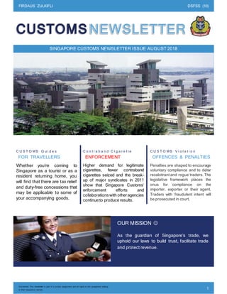 FIRDAUS ZULKIFLI DSFSS (10)
Disclaimer: This newsletter is part of a school assignment and all rights to the assignment belong
to their respective owners. 1
_
SINGAPORE CUSTOMS NEWSLETTER ISSUE AUGUST 2018
C U S T O MS G u i d e s
FOR TRAVELLERS
Whether you’re coming to
Singapore as a tourist or as a
resident returning home, you
will find that there are tax relief
and duty-free concessions that
may be applicable to some of
your accompanying goods.
C o n t r a b a n d C i g a r e t t e
ENFORCEMENT
Higher demand for legitimate
cigarettes, fewer contraband
cigarettes seized and the break-
up of major syndicates in 2011
show that Singapore Customs’
enforcement efforts and
collaborations with otheragencies
continue to produce results.
C U S T O MS V i o l a t i o n
OFFENCES & PENALTIES
Penalties are shaped to encourage
voluntary compliance and to deter
recalcitrant and rogue traders. The
legislative framework places the
onus for compliance on the
importer, exporter or their agent.
Traders with fraudulent intent will
be prosecuted in court.
OUR MISSION 
As the guardian of Singapore’s trade, we
uphold our laws to build trust, facilitate trade
and protect revenue.
 