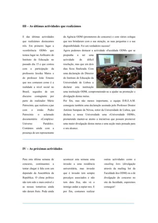 III – As últimas actividades que realizámos


E das últimas actividades              da Agência ODM (promotores do concurso) e com vários colegas
que realizámos destacamos              que nos brindaram com a sua atenção, as suas perguntas e a sua
três. Em primeiro lugar a              disponibilidade. Foi um verdadeiro sucesso!
«conferência          ODM»       que   Agora podemos destacar a actividade «Faculdade ODM» que se
tomou lugar no Anfiteatro do           propunha      a          ser    uma
Instituto de Educação no               actividade          de         difícil
passado dia 15 e que contou            resolução, mas que em dois
com       a     participação      da   dias ficou finalizada. Com
professora Jessika Matos e             uma declaração do Director
do professor João Ernesto              do Instituto de Educação da
que nos contaram como é a              Universidade de Lisboa a
realidade a nível social no            declarar     esta        instituição
Brasil,       seguidos    de     um    uma instituição ODM, comprometendo-se a ajudar na promoção e
discurso       contagiante       por   divulgação destas metas.
parte do realizador Mário              Por fim, mas não menos importante, a equipa D.R.E.A.M.
Patrocínio, que realizou a par         conseguiu também uma declaração assinada pelo Professor Doutor
com        o      irmão        Pedro   António Sampaio da Nóvoa, reitor da Universidade de Lisboa, que
Patrocínio        o       aclamado     declara a nossa Universidade uma «Universidade ODM»,
documentário          «Complexo:       prometendo manter-se atento a iniciativas que possam promover
Universo                 Paralelo».    uma maior divulgação destas metas e uma acção mais pensada para
Contámos         ainda     com     a   o seu alcance.
presença de um representante
______________________________________________________________________


IV – As próximas actividades


Para esta última semana de             acontecer esta semana uma                outras actividades como a
concurso,       continuamos        a   invasão a uma residência                 «mailing list» (divulgação
tentar chegar à fala com um            universitária, mas invasão               através da mailing list da
deputado da Assembleia da              que é invasão tem sempre                 Faculdade dos ODM) ou a de
República. O clima político            percalços associados e não               divulgação do concurso no
não tem sido o mais estável e          tem data fixa, não vá o                  site da faculdade, esperemos
as nossas tentativas ainda             inimigo andar a espiar-nos. E            conseguir!
não deram fruto. Pode ainda            por fim, contamos realizar


______________________________________________________________________
 