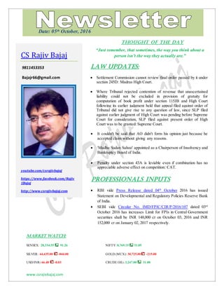 www.csrajivbajaj.com
THOUGHT OF THE DAY
THOUGHT OF THE DAY
“Just remember, that sometimes, the way you think about a
person isn’t the way they actually are.”
Law Updates:
 Settlement Commission cannot review final order passed by it under
section 245D: Madras High Court.
 Where Tribunal rejected contention of revenue that unascertained
liability could not be excluded in provision of gratuity for
computation of book profit under section 115JB and High Court
following its earlier judgment held that appeal filed against order of
Tribunal did not give rise to any question of law, since SLP filed
against earlier judgment of High Court was pending before Supreme
Court for consideration, SLP filed against present order of High
Court was to be granted: Supreme Court.
 It couldn't be said that AO didn't form his opinion just because he
accepted claim without giving any reasons.
 'Madhu Sudan Sahoo' appointed as a Chairperson of Insolvency and
Bankruptcy Board of India.
 Penalty under section 43A is leviable even if combination has no
appreciable adverse effect on competition: CAT.
PROFESSIONALS INPUTS
 RBI vide Press Release dated 04th
October 2016 has issued
Statement on Developmental and Regulatory Policies Reserve Bank
of India.
 SEBI vide Circular No. IMD/FPIC/CIR/P/2016/107 dated 03rd
October 2016 has increases Limit for FPIs in Central Government
securities shall be INR 148,000 cr on October 03, 2016 and INR
152,000 cr on January 02, 2017 respectively.
MARKET WATCH:
SENSEX: 28,334.55 91.26 NIFTY: 8,769.15 31.05
SILVER: 44,435.00 -844.00 GOLD (MCX): 30,725.00 -215.00
USD/INR: 66.48 -0.03 CRUDE OIL: 3,247.00 31.00
CS Rajiv Bajaj
9811453353
Bajajr66@gmail.com
youtube.com/csrajivbajaj
https://www.facebook.com/Rajiv
1Bajaj
http://www.csrajivbajaj.com
Date: 05th October, 2016
 