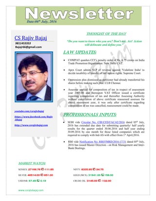 www.csrajivbajaj.com
THOUGHT OF THE DAY
THOUGHT OF THE DAY
“Do you want to know who you are? Don't ask. Act! Action
will delineate and define you.”
Law Updates:
 COMPAT quashes CCI’s penalty order of Rs. 6.75 crores on India
Trade Promotion Organisation: New Delhi CAT.
 Apex Court admits SLP of revenue against 'Vodafone India' to
decide taxability of transfer of call option rights: Supreme Court.
 Oppression plea dismissed as petitioner had already transferred his
shares before making such plea: CLB Chennai.
 Assessee applied for composition of tax in respect of assessment
year 2005-06 and thereupon VAT Officer issued a certificate
regarding composition of tax and thereafter Assessing Authority
without cancellation of above certificate reassessed assessee for
above assessment year, it was only after certificate regarding
composition of tax was cancelled, reassessment could be made.
PROFESSIONALS INPUTS:
 SEBI vide Circular No. CIR/CFD/FAC/62/2016 dated 05th
July,
2016 has extended due date for submitting quarterly/ half yearly
results for the quarter ended 30.06.2016 and half year ending
30.09.2016 by one month for those listed companies which are
required to comply with Ind-AS with effect from 1st
April,2016.
 RBI vide Notification No. RBI/FMRD/2016-17/31 dated 05th
July,
2016 has issued Master Direction - on Risk Management and Inter-
Bank Dealings.
MARKET WATCH:
SENSEX: 27166.76 -111.85 NIFTY: 8335.95 -34.75
SILVER: 46514.00 -951.00 GOLD (MCX): 31941.00 158.00
USD/INR: 67.45 0.19 CRUDE OIL: 3145.00 -132.00
CS Rajiv Bajaj
9811453353
Bajajr66@gmail.com
youtube.com/csrajivbajaj
https://www.facebook.com/Rajiv
1Bajaj
http://www.csrajivbajaj.com
Date:06th
July, 2016
 