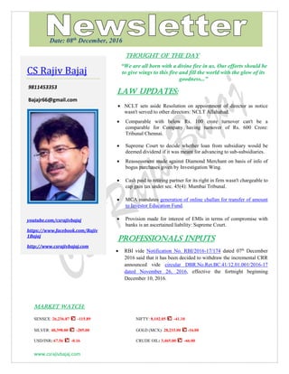 www.csrajivbajaj.com
THOUGHT OF THE DAY
THOUGHT OF THE DAY
“We are all born with a divine fire in us. Our efforts should be
to give wings to this fire and fill the world with the glow of its
goodness...”
Law Updates:
 NCLT sets aside Resolution on appointment of director as notice
wasn't served to other directors: NCLT Allahabad.
 Comparable with below Rs. 100 crore turnover can't be a
comparable for Company having turnover of Rs. 600 Crore:
Tribunal Chennai.
 Supreme Court to decide whether loan from subsidiary would be
deemed dividend if it was meant for advancing to sub-subsidiaries.
 Reassessment made against Diamond Merchant on basis of info of
bogus purchases given by Investigation Wing.
 Cash paid to retiring partner for its right in firm wasn't chargeable to
cap gain tax under sec. 45(4): Mumbai Tribunal.
 MCA mandates generation of online challan for transfer of amount
to Investor Education Fund.
 Provision made for interest of EMIs in terms of compromise with
banks is an ascertained liability: Supreme Court.
PROFESSIONALS INPUTS
 RBI vide Notification No. RBI/2016-17/174 dated 07th
December
2016 said that it has been decided to withdraw the incremental CRR
announced vide circular DBR.No.Ret.BC.41/12.01.001/2016-17
dated November 26, 2016, effective the fortnight beginning
December 10, 2016.
MARKET WATCH:
SENSEX: 26,236.87 -115.89 NIFTY: 8,102.05 -41.10
SILVER: 40,398.00 -205.00 GOLD (MCX): 28,233.00 -16.00
USD/INR: 67.56 -0.16 CRUDE OIL: 3,465.00 -66.00
CS Rajiv Bajaj
9811453353
Bajajr66@gmail.com
youtube.com/csrajivbajaj
https://www.facebook.com/Rajiv
1Bajaj
http://www.csrajivbajaj.com
Date: 08th
December, 2016
 