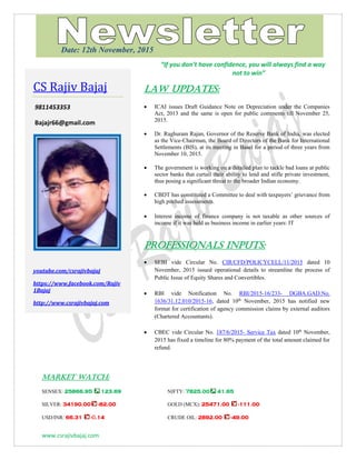 www.csrajivbajaj.com
THOUGHT OF THE DAY
THOUGHT OF THE DAY
“If you don’t have confidence, you will always find a way
not to win”
Law Updates:
 ICAI issues Draft Guidance Note on Depreciation under the Companies
Act, 2013 and the same is open for public comments till November 25,
2015.
 Dr. Raghuram Rajan, Governor of the Reserve Bank of India, was elected
as the Vice-Chairman, the Board of Directors of the Bank for International
Settlements (BIS), at its meeting in Basel for a period of three years from
November 10, 2015.
 The government is working on a detailed plan to tackle bad loans at public
sector banks that curtail their ability to lend and stifle private investment,
thus posing a significant threat to the broader Indian economy.
 CBDT has constituted a Committee to deal with taxpayers’ grievance from
high pitched assessments.
 Interest income of finance company is not taxable as other sources of
income if it was held as business income in earlier years: IT
PROFESSIONALS INPUTS:
 SEBI vide Circular No. CIR/CFD/POLICYCELL/11/2015 dated 10
November, 2015 issued operational details to streamline the process of
Public Issue of Equity Shares and Convertibles.
 RBI vide Notification No. RBI/2015-16/233- DGBA.GAD.No.
1636/31.12.010/2015-16, dated 10th
November, 2015 has notified new
format for certification of agency commission claims by external auditors
(Chartered Accountants).
 CBEC vide Circular No. 187/6/2015- Service Tax dated 10th
November,
2015 has fixed a timeline for 80% payment of the total amount claimed for
refund.
MARKET WATCH:
SENSEX: 25866.95 123.69 NIFTY: 7825.00 41.65
SILVER: 34190.00 -82.00 GOLD (MCX): 25471.00 -111.00
USD/INR: 66.31 -0.14 CRUDE OIL: 2892.00 -49.00
CS Rajiv Bajaj
9811453353
Bajajr66@gmail.com
youtube.com/csrajivbajaj
https://www.facebook.com/Rajiv
1Bajaj
http://www.csrajivbajaj.com
Date: 12th November, 2015
 