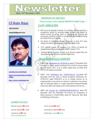www.csrajivbajaj.com
THOUGHT OF THE DAY
THOUGHT OF THE DAY
“Choose to only see the radically POSITIVE LIGHT in life...”
Law Updates:
 SLP was to be granted to decide as to whether interest earned by a
co-operative society by investing surplus in short term deposit or
interest earned by giving loans to employees for housing and
conveyance would be entitled to section 80P(2)(a) deduction being
not receipt from core activity.
 No denial of 'Additional Charge Allowance' to Joint CIT when
charge was held in lawful manner: Karnataka High Court.
 CAT upholds penalty on insurance Cos. (PSUs) of Kerala for
manipulating bidding process under RSBY scheme: CAT.
 Technical glitch in system of Dept. to be fixed on urgent basis for
timely processing of returns: Mumbai High Court.
PROFESSIONALS INPUTS
 CBEC vide Notification No. 60/2016-Cus dated 8th
December 2016
has seeks to further amend notification No.12/2012-Customs dated
the 17th March, 2012, so as to reduce import duty on wheat from
10% to Nil without an end date .
 CBEC vide Notification No. 52/2016-Service Tax dated 08th
December 2016 has seeks to amend exemption notification No.
25/2012-ST dated 20.06.2012 so as to exempt services by an
acquiring bank, to any person in relation to settlement of an amount
upto two thousand rupees in a single transaction transacted through
credit card, debit card, charge card or other payment card service.
 SEBI vide Circular No. CFD/DCR2/CIR/P/2016/131 dated 09th
December 2016 has Streamline the Process for Acquisition of
Shares pursuant to Tender-Offers made for Takeovers, Buy Back
and Delisting of Securities.
MARKET WATCH:
SENSEX: 26,515.24 -231.94 NIFTY: 8,170.80 -90.95
SILVER: 40,926.00 -112.00 GOLD (MCX): 28,070.00 -61.00
USD/INR: 67.38 -0.08 CRUDE OIL: 3,481.00 53.00
CS Rajiv Bajaj
9811453353
Bajajr66@gmail.com
youtube.com/csrajivbajaj
https://www.facebook.com/Rajiv
1Bajaj
http://www.csrajivbajaj.com
Date: 13th
December, 2016
 