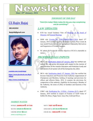 www.csrajivbajaj.com
THOUGHT OF THE DAY
THOUGHT OF THE DAY
“Catch fire today! Make today the day you stop complaining
and do something!”
Law Updates:
 ICSI has issued Guidance Note on Meetings of the board of
Directors and General Meetings
 SEBI vide Circular No. CIR/CDMRD/DMP/2/2016 dated 15th
January, 2016 notified regarding Reduction in Daily Price Limits &
near month Position Limits for Agricultural Commodity Derivatives
and Suspension of Forward Segment.
 SC admits SLP to decide whether objective of ICAI is charitable in
nature.
PROFESSIONALS INPUTS:
 MCA vide Notification dated 13th
January, 2016 has notified sub-
section (5), sub-section (6) (except with respect to the manner of
administration of the Investor Education and Protection Fund) and
sub-section (7) of section 125 of the Companies Act, 2013.
 MCA vide Notification dated 13th
January, 2016 has notified the
Investor Education and Protection Fund Authority (Appointment of
Chairperson and Members, holding of meetings and provision for
offices and officers) Rules, 2016. It contains the provisions for
composition of the authority, eligibility for becoming a Member of
the Authority, the terms of office of members and functions of the
Authority.
 CBEC vide Notification No. 13/2016 - Customs (N.T.) dated 15th
January, 2016 notified in respect of Fixation of Tariff Value of
Edible Oil, Brass, Poppy Seed, Areca Nut, Gold and Sliver.
MARKET WATCH:
SENSEX: 24455.04 -317.93 NIFTY: 7437 .80 -99.00
SILVER: 34028.00 390.00 GOLD (MCX): 26120.00 483.00
USD/INR: 67.61 0.31 CRUDE OIL: 1996.00 -117.00
CS Rajiv Bajaj
9811453353
Bajajr66@gmail.com
youtube.com/csrajivbajaj
https://www.facebook.com/Rajiv
1Bajaj
http://www.csrajivbajaj.com
Date: 18th
January, 2016
 