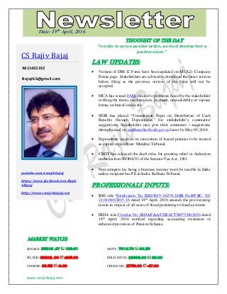 www.csrajivbajaj.com
THOUGHT OF THE DAY
THOUGHT OF THE DAY
“In order to carry a positive action, we must develop here a
positive vision.”
Law Updates:
 Version of DIR-12 Form have been updated on MCA21 Company
Forms page. Stakeholders are advised to download the latest version
before filing as the previous version of the form will not be
accepted.
 MCA has issued FAQs related to problems faced by the stakeholder
in filing the forms, resubmission, payment, unavailability of various
forms, technical issues,etc.
 SEBI has placed “Consultation Paper on Distribution of Cash
Benefits through Depositories” for stakeholder’s comments/
suggestions. Stakeholders may give their comments / suggestions
through email on cashbenefits@sebi.gov.in latest by May 05, 2016.
 Expenditure incurred on renovation of leased premise to be treated
as capital expenditure: Mumbai Tribunal.
 CBDT has released the draft rules for granting relief or deduction
under section 90/90A/91 of the Income-Tax Act, 1961.
 Non-compete fee being a business income won't be taxable in India
unless recipient has PE in India: Kolkata Tribunal.
PROFESSIONALS INPUTS:
 RBI vide Notification No. RBI/2015-16/376 DBR.No.BP.BC. 92/
21.04.048/2015-16 dated 18th
April, 2016 amends the provisioning
norms in respect of all cases of fraud pertaining to fraud accounts.
 IRDA vide Circular No. IRDA/F&A/CIR/ACTS/077/04/2016 dated
18th
April, 2016 notified regarding accounting treatment of
enhanced provision of Pension Scheme.
MARKET WATCH:
SENSEX: 25816 .47 189.61 NIFTY: 7914.70 64.25
SILVER: 38302 .00 -205.00 GOLD (MCX): 28998.00 39.00
USD/INR: 66.55 -0.09 CRUDE OIL: 2758.00 -47.00
CS Rajiv Bajaj
9811453353
Bajajr66@gmail.com
youtube.com/csrajivbajaj
https://www.facebook.com/Rajiv
1Bajaj
http://www.csrajivbajaj.com
Date: 19th
April, 2016
 