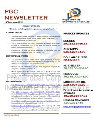 PGC NEWSLETTER 1
PGC
NEWSLETTER
19th
February,2015
THOUGHT OF THE DAY
“Discipline is the bridge between goals and accomplishment… ”
ECONOMIC UPDATES
 The Indian Railways has generated Rs. 86009.27 crore of revenue earnings
from commodity-wise freight traffic during April 2014-January 2015,
registering an increase of 12.43 per cent.
 The 5th India- Myanmar Joint Trade Committee (JTC) meeting held in Nay
Pyi Taw on 17th February, 2015 to find ways and means to enhance the
bilateral trade and investment ties.
 Extension of Last date for on-line submission of application form for
Empanelment with O/o C&AG to 25th February, 2015
SEBI/CORPORATE UPDATES
 Tata Consultancy Services (TCS), India's largest information technology
services provider, announced that it had partnered Startupbootcamp FinTech
and hopes to raise interaction with start-up ecosystem.
 Members are not permitted to use any other designation alongwith the
designation Chartered Accountant – ICAI.
 Market regulator SEBI has slapped a total fine of Rs 18 lakh on eight
companies for failing to obtain registration with its online complaint system
as well as not resolving pending investor grievances within the required
timeline.
RBI/TAX LAW UPDATES
 Vide RBI Notification ref RBI/2014-15/474 A.P. (DIR Series) Circular No.79
dated February 18, 2015, RBI has issued Guidelines on Import of Gold by
Nominated Banks / Agencies.
 Vide RBI Notification ref RBI/2014-15/473 DCBR.BPD (PCB)
Cir.No.5/14.01.062/2014-15 dated February 18, 2015 Jain Community is also
included under Section 2(c) of the National Commission of Minorities (NCM)
Act, 1992 for providing Credit facilities to Minority Communities.
 Govt. of India issued Frequently Asked Questions on Digital Locker System
launched by Govt. of India dated February19, 2015.
 Notification No. 05/2015-Customs (ADD) dated February 18, 2015
designated authority seeks to levy definitive anti-dumping duty on imports of
acetone, originating in or exported from Korea RP, for a period of five years.
MARKET UPDATES
SENSEX
29,253.63 -66.63
CNX NIFTY
8,834.20 -34.90
DOLLAR/ RUPEE
62.19 -0.16.
MCX SILVER
38,832.00 554.00
MCX GOLD
26,385.00 248.00
MCX CRUDE OIL
3,214.00 -99.00
Dow Jones Industrial
average
18,029.85 -17.73
Nasdaq Composite
4,906.36 7.10
http://www.proglobalcorp.com
 
