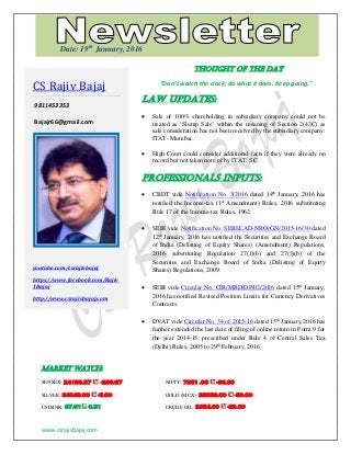 www.csrajivbajaj.com
THOUGHT OF THE DAY
THOUGHT OF THE DAY
“Don’t watch the clock; do what it does. Keep going.”
Law Updates:
 Sale of 100% shareholding in subsidiary company could not be
treated as ‘Slump Sale’ within the meaning of Section 2(42C) as
sale consideration has not been received by the subsidiary company:
ITAT- Mumbai.
 High Court could consider additional facts if they were already on
record but not taken note of by ITAT: SC.
PROFESSIONALS INPUTS:
 CBDT vide Notification No. 3/2016 dated 14th
January, 2016 has
notified the Income-tax (1st
Amendment) Rules, 2016 substituting
Rule 17 of the Income-tax Rules, 1962.
 SEBI vide Notification No. SEBI/LAD-NRO/GN/2015-16/30 dated
12th
January, 2016 has notified the Securities and Exchange Board
of India (Delisting of Equity Shares) (Amendment) Regulations,
2016- substituting Regulation 27(1)(b) and 27(3)(b) of the
Securities and Exchange Board of India (Delisting of Equity
Shares) Regulations, 2009.
 SEBI vide Circular No. CIR/MRD/DP/02/2016 dated 15th
January,
2016 has notified Revised Position Limits for Currency Derivatives
Contracts.
 DVAT vide Circular No. 34 of 2015-16 dated 15th
January,2016 has
further extended the last date of filing of online return in Form 9 for
the year 2014-15, prescribed under Rule 4 of Central Sales Tax
(Delhi) Rules, 2005 to 29th
February, 2016.
MARKET WATCH:
SENSEX: 24188.37 -266.67 NIFTY: 7351 .00 -86.80
SILVER: 34048.00 -6.00 GOLD (MCX): 26032.00 -80.00
USD/INR: 67.61 0.31 CRUDE OIL: 2054.00 -29.00
CS Rajiv Bajaj
9811453353
Bajajr66@gmail.com
youtube.com/csrajivbajaj
https://www.facebook.com/Rajiv
1Bajaj
http://www.csrajivbajaj.com
Date: 19th
January, 2016
 