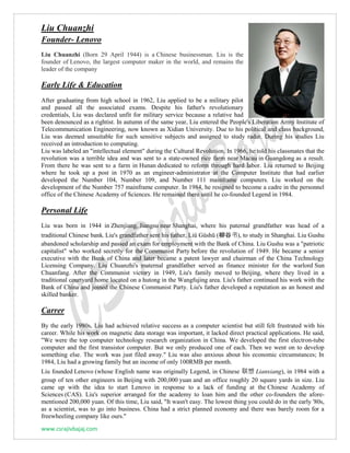 www.csrajivbajaj.com
Liu Chuanzhi
Founder- Lenovo
Liu Chuanzhi (Born 29 April 1944) is a Chinese businessman. Liu is the
founder of Lenovo, the largest computer maker in the world, and remains the
leader of the company
Early Life & Education
After graduating from high school in 1962, Liu applied to be a military pilot
and passed all the associated exams. Despite his father's revolutionary
credentials, Liu was declared unfit for military service because a relative had
been denounced as a rightist. In autumn of the same year, Liu entered the People's Liberation Army Institute of
Telecommunication Engineering, now known as Xidian University. Due to his political and class background,
Liu was deemed unsuitable for such sensitive subjects and assigned to study radar. During his studies Liu
received an introduction to computing.
Liu was labeled an "intellectual element" during the Cultural Revolution. In 1966, he told his classmates that the
revolution was a terrible idea and was sent to a state-owned rice farm near Macau in Guangdong as a result.
From there he was sent to a farm in Hunan dedicated to reform through hard labor. Liu returned to Beijing
where he took up a post in 1970 as an engineer-administrator at the Computer Institute that had earlier
developed the Number 104, Number 109, and Number 111 mainframe computers. Liu worked on the
development of the Number 757 mainframe computer. In 1984, he resigned to become a cadre in the personnel
office of the Chinese Academy of Sciences. He remained there until he co-founded Legend in 1984.
Personal Life
Liu was born in 1944 in Zhenjiang, Jiangsu near Shanghai, where his paternal grandfather was head of a
traditional Chinese bank. Liu's grandfather sent his father, Liǔ Gǔshū (柳谷书), to study in Shanghai. Liu Gushu
abandoned scholarship and passed an exam for employment with the Bank of China. Liu Gushu was a "patriotic
capitalist" who worked secretly for the Communist Party before the revolution of 1949. He became a senior
executive with the Bank of China and later became a patent lawyer and chairman of the China Technology
Licensing Company. Liu Chuanzhi's maternal grandfather served as finance minister for the warlord Sun
Chuanfang. After the Communist victory in 1949, Liu's family moved to Beijing, where they lived in a
traditional courtyard home located on a hutong in the Wangfujing area. Liu's father continued his work with the
Bank of China and joined the Chinese Communist Party. Liu's father developed a reputation as an honest and
skilled banker.
Carrer
By the early 1980s, Liu had achieved relative success as a computer scientist but still felt frustrated with his
career. While his work on magnetic data storage was important, it lacked direct practical applications. He said,
"We were the top computer technology research organization in China. We developed the first electron-tube
computer and the first transistor computer. But we only produced one of each. Then we went on to develop
something else. The work was just filed away." Liu was also anxious about his economic circumstances; In
1984, Liu had a growing family but an income of only 100RMB per month.
Liu founded Lenovo (whose English name was originally Legend, in Chinese 联想 Lianxiang), in 1984 with a
group of ten other engineers in Beijing with 200,000 yuan and an office roughly 20 square yards in size. Liu
came up with the idea to start Lenovo in response to a lack of funding at the Chinese Academy of
Sciences (CAS). Liu's superior arranged for the academy to loan him and the other co-founders the afore-
mentioned 200,000 yuan. Of this time, Liu said, "It wasn't easy. The lowest thing you could do in the early '80s,
as a scientist, was to go into business. China had a strict planned economy and there was barely room for a
freewheeling company like ours."
 