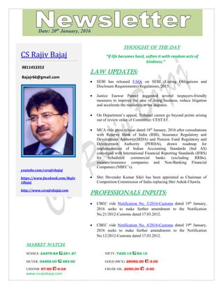 www.csrajivbajaj.com
THOUGHT OF THE DAY
THOUGHT OF THE DAY
“If life becomes hard, soften it with random acts of
kindness.”
Law Updates:
 SEBI has released FAQs on SEBI (Listing Obligations and
Disclosure Requirements) Regulations, 2015.
 Justice Easwar Pannel suggested several taxpayers-friendly
measures to improve the ease of doing business, reduce litigation
and accelerate the resolution to tax disputes.
 On Department’s appeal, Tribunal cannot go beyond points arising
out of review order of Committee: CESTAT.
 MCA vide press release dated 18th
January, 2016 after consultations
with Reserve Bank of India (RBI), Insurance Regulatory and
Development Authority(IRDA) and Pension Fund Regulatory and
Development Authority (PFRDA), drawn roadmap for
implementation of Indian Accounting Standards (Ind AS)
converged with International Financial Reporting Standards (IFRS)
for Scheduled commercial banks (excluding RRBs),
insurers/insurance companies and Non-Banking Financial
Companies (NBFC’s).
 Shri Devender Kumar Sikri has been appointed as Chairman of
Competition Commission of India replacing Shri Ashok Chawla.
PROFESSIONALS INPUTS:
 CBEC vide Notification No. 5/2016-Customs dated 19th
January,
2016 seeks to make further amendment to the Notification
No.21/2012-Customs dated 17.03.2012.
 CBEC vide Notification No. 4/2016-Customs dated 19th
January,
2016 seeks to make further amendments to the Notification
No.12/2012-Customs dated 17.03.2012.
MARKET WATCH:
SENSEX: 24479.84 291.47 NIFTY: 7435.10 84.10
SILVER: 34459.00 363.00 GOLD (MCX): 26062.00 -3.00
USD/INR: 67.65 -0.04 CRUDE OIL: 2050.00 -3.00
CS Rajiv Bajaj
9811453353
Bajajr66@gmail.com
youtube.com/csrajivbajaj
https://www.facebook.com/Rajiv
1Bajaj
http://www.csrajivbajaj.com
Date: 20th
January, 2016
 