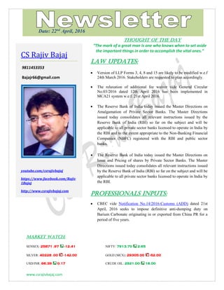 www.csrajivbajaj.com
THOUGHT OF THE DAY
THOUGHT OF THE DAY
“The mark of a great man is one who knows when to set aside
the important things in order to accomplish the vital ones.”
Law Updates:
 Version of LLP Forms 3, 4, 8 and 15 are likely to be modified w.e.f
24th March 2016. Stakeholders are requested to plan accordingly.
 The relaxation of additional fee waiver vide General Circular
No.03/2016 dated 12th April 2016 has been implemented in
MCA21 system w.e.f. 21st April 2016.
 The Reserve Bank of India today issued the Master Directions on
Amalgamation of Private Sector Banks. The Master Directions
issued today consolidates all relevant instructions issued by the
Reserve Bank of India (RBI) so far on the subject and will be
applicable to all private sector banks licensed to operate in India by
the RBI and to the extent appropriate to the Non-Banking Financial
Companies (NBFC) registered with the RBI and public sector
banks.
 The Reserve Bank of India today issued the Master Directions on
Issue and Pricing of shares by Private Sector Banks. The Master
Directions issued today consolidates all relevant instructions issued
by the Reserve Bank of India (RBI) so far on the subject and will be
applicable to all private sector banks licensed to operate in India by
the RBI.
PROFESSIONALS INPUTS:
 CBEC vide Notification No.14/2016-Customs (ADD) dated 21st
April, 2016 seeks to impose definitive anti-dumping duty on
Barium Carbonate originating in or exported from China PR for a
period of five years.
MARKET WATCH:
SENSEX: 25871 .97 -12.41 NIFTY: 7913.70 2.65
SILVER: 40228 .00 -142.00 GOLD (MCX): 29305.00 -52.00
USD/INR: 66.39 0.17 CRUDE OIL: 2921.00 18.00
CS Rajiv Bajaj
9811453353
Bajajr66@gmail.com
youtube.com/csrajivbajaj
https://www.facebook.com/Rajiv
1Bajaj
http://www.csrajivbajaj.com
Date: 22nd
April, 2016
 