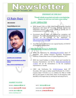 www.csrajivbajaj.com
THOUGHT OF THE DAY
THOUGHT OF THE DAY
“Though nobody can go back and make a new beginning.
Anyone can start over and make a new ending.”
Law Updates:
 SEBI through FAQs on SEBI (Share Based Employee Benefits)
Regulations, 2014 dated 20th
November, 2015 has clarified that
Independent Directors can exercise ESOPs if granted prior to
commencement of new ESOP norms.
 Government plans to phase out corporate tax exemptions and
deductions. The details of proposed phasing out of deductions are
available on the website of the department at
http://www.incometaxindia.gov.in/news/finance-ministers-budget-
announcement-20-11-2015.pdf.
 Government has constituted two new regional benches of CESTAT
at Chandigarh and Hyderabad .
PROFESSIONALS INPUTS:
 IRDA vide Notification No. IRDAI/Reg/20/110/2015 dated 13th
November, 2015 notified Insurance Regulatory Development
Authority of India (Other Forms of Capital) Regulations, 2015.
 IRDA has issued Guidance on Indian Owned and Controlled for
Insurance Intermediaries vide Ref No. IRDA/INT/CIR/ORD/208
/11/2015 and ask the intermediaries to file the compliance
requirements in 3 months.
 CBEC vide Notification No. 52/2015-Customs dated 20th
November, 2015 seeks to further amend Notification No 12/2012 -
Customs dated 17.03.2012 so as to withdraw the TRQ of 15,000
MT for total imports of white butter, butter oil and anhydrous milk
fat(AMF) at Nil import duty by omitting the said entry(S.No.9).
MARKET WATCH:
SENSEX: 25908.44 39.12 NIFTY: 7873.00 16.45
SILVER: 33416.00 -173.00 GOLD (MCX): 25170.00 -73.00
USD/INR: 66.16 0.05 CRUDE OIL: 2748.00 -85.00
CS Rajiv Bajaj
9811453353
Bajajr66@gmail.com
youtube.com/csrajivbajaj
https://www.facebook.com/Rajiv
1Bajaj
http://www.csrajivbajaj.com
Date: 23rd
November, 2015
 