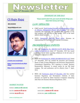 www.csrajivbajaj.com
THOUGHT OF THE DAY
THOUGHT OF THE DAY
“If you want to feel rich, just count all of the things you
have that money can’t buy."
Law Updates:
 CBDT unveils “Draft Guiding Principles for Determination of Place
of Effective Management (Poem) of a Company” for public
comments and suggestion. The comments and suggestion on the
draft guidance may be sent by 2nd January, 2016 at the email
address (dirtpl1@nic.in).
 SEBI’s International Advisory Board meets; discusses on
implementing OECD principles of Corporate Governance.
PROFESSIONALS INPUTS:
 RBI vide Notification No. RBI/2015-16/275 DCM (Plg) No.G-
8/2331/10.27.00/2015-16 dated 23rd
December, 2015 has issued
guidelines for the banks regarding withdrawal of all old series of
Banknotes issued prior to 2005.
 SEBI vide Notification No. SEBI/LAD-NRO/GN/2015-16/27 dated
22nd
December, 2015 has notified the Securities and Exchange
Board of India (Listing Obligations and Disclosure Requirements)
(Amendment) Regulations, 2015 requiring to include ‘Business
Responsibility Statement’ in annual returns by top 500 listed
company. The said notification will be effective from 1st
April,
2016.
 IRDA vide Notification dated 15th
December, 2015 has notified
Insurance Regulatory and Development Authority of India
(Issuance of Capital by Indian Insurance Companies transacting
other than Life Insurance Business) Regulations, 2015.
MARKET WATCH:
SENSEX: 25850.30 259.65 NIFTY: 7865.95 79.85
SILVER: 34206.00 -80.00 GOLD (MCX): 25066.00 -185.00
USD/INR: 66.09 -0.18 CRUDE OIL: 2491.00 64.00
CS Rajiv Bajaj
9811453353
Bajajr66@gmail.com
youtube.com/csrajivbajaj
https://www.facebook.com/Rajiv
1Bajaj
http://www.csrajivbajaj.com
Date: 24th
December, 2015
 