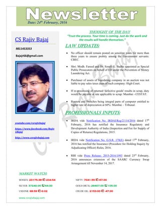 www.csrajivbajaj.com
THOUGHT OF THE DAY
THOUGHT OF THE DAY
“Trust the process. Your time is coming. Just do the work and
the results will handle themselves.”
Law Updates:
 No officer should remain posted on sensitive posts for more than
three years to ensure probity among the Government servants:
CBEC.
 Shri. Modh. Fareed and Dr. Sonali G. Badhe appointed as Special
Public Prosecutors on behalf of ED under the Prevention of Money
Laundering Act.
 Purchaser of assets of liquidating company in an auction was not
liable to pay sales taxes dues of such company: High Court.
 If re-processing of returned 'defective goods' results in scrap, duty
would be payable at rate applicable to scrap: Mumbai - CESTAT.
 Routers and Switches being integral parts of computer entitled to
higher rate of depreciation at 60%: Mumbai – Tribunal.
PROFESSIONALS INPUTS:
 IRDA vide Notification No. IRDAI/Reg/2/114/2016 dated 17th
February, 2016 has notified the Insurance Regulatory and
Development Authority of India (Inspection and Fee for Supply of
Copies of Returns) Regulations, 2015.
 IRDA vide Notification No. G.S.R. 178(E) dated 17th
February,
2016 has notified the Insurance (Procedure for Holding Inquiry by
Adjudicating Officer) Rules, 2016.
 RBI vide Press Release: 2015-2016/1993 dated 23rd
February,
2016 announces extension of the SAARC Currency Swap
Arrangement till November 14, 2017.
MARKET WATCH:
SENSEX: 23175.38 -234.54 NIFTY: 7041.55 -67.00
SILVER: 37240.00 64.00 GOLD (MCX): 29407.00 105.00
USD/INR: 68.59 -0.02 CRUDE OIL: 2153.00 -47.00
CS Rajiv Bajaj
9811453353
Bajajr66@gmail.com
youtube.com/csrajivbajaj
https://www.facebook.com/Rajiv
1Bajaj
http://www.csrajivbajaj.com
Date: 24th
February, 2016
 