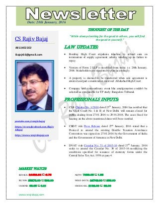 www.csrajivbajaj.com
THOUGHT OF THE DAY
THOUGHT OF THE DAY
“While always looking for the good in others, you will find
the good in yourself.”
Law Updates:
 Bombay High Court stipulates timeline to refund sum on
termination of supply agreement; admits winding up on failure to
repay.
 Version of Form 2 LLP is modified from today i.e. 28th January,
2016. Stakeholders are requested to plan accordingly.
 A property is deemed to be transferred when sale agreement is
entered and part consideration received: Allahabad High Court
 Company with extraordinary event like amalgamation couldn't be
selected as comparable for TP study: Bangalore Tribunal.
PROFESSIONALS INPUTS:
 CLB Circular No. 1/2016 dated 25th
January, 2016 has notified that
the CLB Court No. I & II of New Delhi will remain closed for
public dealing from 27.01.2016 to 29.01.2016. The cases fixed for
hearing on the above mentioned dates will be re-notifed.
 CBDT vide Press Release dated 27th
January, 2016 stated that a
Protocol to amend the existing Double Taxation Avoidance
Convention was signed on 27.01.2016 by the Government of India
and the Government of Armenia in New Delhi.
 DVAT vide Circular No. 71 of 2015-16 dated 27th
January, 2016
seeks to amend the Circular No. 30 of 2015-16 modifying the
conditions specified for issuance of statutory forms under the
Central Sales Tax Act, 1956 at para 4.
MARKET WATCH:
SENSEX: 24482.64 -8.75 NIFTY: 7439.05 1.35
SILVER: 35272.00 593.00 GOLD (MCX): 26743.00 356.00
USD/INR: 68.05 0.21 CRUDE OIL: 2192.00 92.00
CS Rajiv Bajaj
9811453353
Bajajr66@gmail.com
youtube.com/csrajivbajaj
https://www.facebook.com/Rajiv
1Bajaj
http://www.csrajivbajaj.com
Date: 28th January, 2016
 