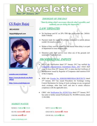www.csrajivbajaj.com
THOUGHT OF THE DAY
THOUGHT OF THE DAY
“Start by doing what's necessary; then do what's possible; and
suddenly you are doing the impossible.”
Law Updates:
 No Surcharge and EC on 20% TDS rate given under Sec. 260AA:
Delhi Tribunal.
 Payment made for supply of software embedded in mobile phones
couldn’t be taxed as royalty.
 Rebate of duty won't be treated as time barred when delay is on part
of department to issue shipping bills.
 Detention order shall survive even when one of the grounds isn't
sustainable: Supreme Court.
Professional INPUTS
 MCA vide Notification dated 25th
January 2017 has notified the
Companies (Incorporation) Amendment Rules, 2017 which shall
come in force from 30th
January 2017, it states that the Certificate of
Incorporation issued by Registrar of Companies shall mention PAN
of the Company.
 SEBI vide Circular No. SEBI/HO/MRD/DSA/CIR/P/2017/9 dated
27th
January 2017 has issued Procedures for Exchange Listing
Control Mechanism for listing of stock exchange on any recognised
stock exchange, other than itself, and also to ensure effective
compliance with the applicable laws.
 CBEC vide Notification No. 02/2017-Cus dated 27th
January 2017
has seeks to further amend Notification No. 96/2008-Customs, dated
13.08.2008.
MARKET WATCH:
SENSEX: 27,882.46 174.32 NIFTY: 8,641.25 38.50
SILVER: 40,543.00 -460.00 GOLD (MCX): 28,696.00 -396.00
USD/INR: 68.08 -0.07 CRUDE OIL: 3,625.00 0.00
CS Rajiv Bajaj
9811453353
Bajajr66@gmail.com
youtube.com/csrajivbajaj
https://www.facebook.com/Rajiv
1Bajaj
http://www.csrajivbajaj.com
Date: 28th
January, 2017
 