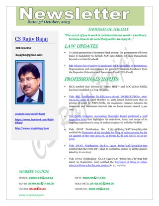 www.csrajivbajaj.com
c
THOUGHT OF THE DAY
THOUGHT OF THE DAY
"The secret of joy in work is contained in one word -- excellence.
To know how to do something well is to enjoy it…"
Law Updates:
 To check generation of domestic black money, the government will soon
make it mandatory to furnish PAN card details for cash transactions
beyond a certain threshold.
 RBI releases list of approved applicants for Registration of Institutions,
Organisations and Associations for grant of Financial Assistance from
the Depositor Education and Awareness Fund (DEA Fund).
PROFESSIONALS INPUTS:
 MCA notified that Version of Forms MGT-7 and AOC-4(Non-XBRL)
has been modified w.e.f 04 Oct 2015.
 Vide RBI Notification No.RBI/2015-16/196 DNBR.CC.PD.No. 069/
03.10.01/ 2015-16 dated October 01, 2015 issued instructions that on
pricing of credit by NBFC-MFIs, the maximum variance between the
minimum and maximum interest rate on loans cannot exceed 4 per
cent.
 The Public Company Accounting Oversight Board published a staff
inspection brief that highlights the objectives, focus, and scope of its
ongoing inspections in 2015 of auditors registered with the PCAOB.
 Vide DVAT Notification No. F.3(515)/Policy/VAT/2015/805-816
notified the Extension of the last date for filing of online returns for the
1st quarter of the year 2015-16, in Forms EC-II and EC-III to 15-10-
2015.
 Vide DVAT Notification No.F.3 (352) Policy/VAT/2013/818-829
notified that the Form DP-1 shall be submitted online by all the dealers
latest by 21-10-2015.
 Vide DVAT Notification No.F.7 (420)/VAT/Policy/2011/PF/832-838
dated 30 September, 2015 notified the Extension of filing of online
return in Form 9 for the year 2014-15 to 31/10/2015.
MARKET WATCH:
SENSEX: 26620.94 403.84 NIFTY: 8065.95 113.00
SILVER: 35704.00 1160.00 GOLD (MCX): 26152.00 369.00
USD/INR: 65.28 -0.24 CRUDE OIL: 3005.00 34.00
CS Rajiv Bajaj
9811453353
Bajajr66@gmail.com
youtube.com/csrajivbajaj
https://www.facebook.com/Rajiv
1Bajaj
http://www.csrajivbajaj.com
Date: 5th October, 2015
 