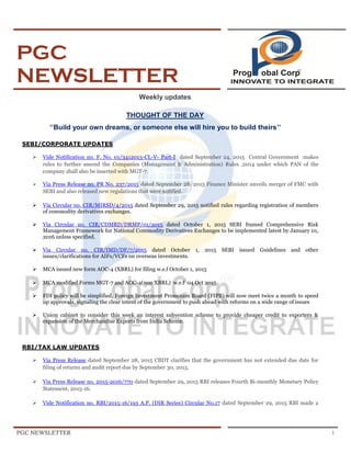 PGC NEWSLETTER 1
PGC
NEWSLETTER
Weekly updates
THOUGHT OF THE DAY
‘’Build your own dreams, or someone else will hire you to build theirs’’
SEBI/CORPORATE UPDATES
 Vide Notification no. F. No. 01/3412013-CL-V- Part-I dated September 24, 2015 Central Government makes
rules to further amend the Companies (Management & Administration) Rules ,2014 under which PAN of the
company shall also be inserted with MGT-7.
 Via Press Release no. PR No. 237/2015 dated September 28, 2015 Finance Minister unveils merger of FMC with
SEBI and also released new regulations that were notified.
 Via Circular no. CIR/MIRSD/4/2015 dated September 29, 2015 notified rules regarding registration of members
of commodity derivatives exchanges.
 Via Circular no. CIR/CDMRD/DRMP/01/2015 dated October 1, 2015 SEBI framed Comprehensive Risk
Management Framework for National Commodity Derivatives Exchanges to be implemented latest by January 01,
2016 unless specified.
 Via Circular no. CIR/IMD/DF/7/2015 dated October 1, 2015 SEBI issued Guidelines and other
issues/clarifications for AIFs/VCFs on overseas investments.
 MCA issued new form AOC-4 (XBRL) for filing w.e.f October 1, 2015
 MCA modified Forms MGT-7 and AOC-4(non XBRL) w.e.f 04 Oct 2015
 FDI policy will be simplified, Foreign Investment Promotion Board (FIPB) will now meet twice a month to speed
up approvals, signaling the clear intent of the government to push ahead with reforms on a wide range of issues
 Union cabinet to consider this week an interest subvention scheme to provide cheaper credit to exporters &
expansion of the Merchandise Exports from India Scheme.
RBI/TAX LAW UPDATES
 Via Press Release dated September 28, 2015 CBDT clarifies that the government has not extended due date for
filing of returns and audit report due by September 30, 2015.
 Via Press Release no. 2015-2016/770 dated September 29, 2015 RBI releases Fourth Bi-monthly Monetary Policy
Statement, 2015-16.
 Vide Notification no. RBI/2015-16/193 A.P. (DIR Series) Circular No.17 dated September 29, 2015 RBI made a
 