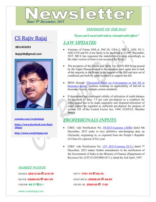 www.csrajivbajaj.com
THOUGHT OF THE DAY
THOUGHT OF THE DAY
“If you can’t excel with talent, triumph with effort.”
Law Updates:
 Versions of Forms GNL-4, INC-28, CRA-2, INC-2, ADJ, FC-1,
AOC-CFS and FC-4 are likely to be modified w.e.f 09th
December,
2015. MCA has requested the stakeholders to plan accordingly as
the older version of form is not accepted for filing.
 The prospects of the Goods and Sales Tax (GST) Bill being passed
by the Upper House seemed to be uncertain once again due to lack
of the majority in the House in the support of the Bill and new set of
conditions put forth by some members to support the bill.
 IRDA through “Discussion Paper on Convergence to Ind AS in
Insurance Sector” outlines roadmap on applicability of Ind-AS in
Insurance Sector; exempts certain standards.
 If department has challenged validity of utilization of credit balance
for payment of duty, 7.5 per cent pre-deposit as a condition for
filing appeal has to be made separately and 'disputed utilization' of
credit cannot be regarded as sufficient pre-deposit for purpose of
section 35F of the Central Excise Act, 1944: CESTAT, Mumbai
Bench.
PROFESSIONALS INPUTS:
 CBEC vide Notification No. 59/2015-Customs (ADD) dated 8th
December, 2015 seeks to levy definitive anti-dumping duty on
Gliclazide, originating in, or exported from the People’s Republic
of China for a period of five year.
 CBEC vide Notification No. 137/ 2015-Customs (N.T.) dated 7th
December, 2015 makes further amendments in the notification of
the Government of India in the Ministry of Finance (Department of
Revenue) No.12/97-CUSTOMS (N.T.), dated the 2nd April, 1997.
MARKET WATCH:
SENSEX: 25310.33 -219.78 NIFTY: 7701.70 -63.70
SILVER: 34390.00 -381.00 GOLD (MCX): 25508.00 -44.00
USD/INR: 66.77 0.1 CRUDE OIL: 2522.00 -7.00
CS Rajiv Bajaj
9811453353
Bajajr66@gmail.com
youtube.com/csrajivbajaj
https://www.facebook.com/Rajiv
1Bajaj
http://www.csrajivbajaj.com
Date: 9th
December, 2015
 