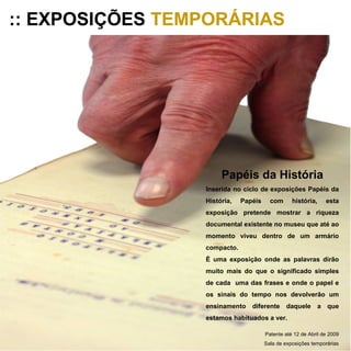 :: EXPOSIÇÕES  TEMPORÁRIAS Papéis da História Inserida no ciclo de exposições Papéis da História, Papéis com história, esta exposição pretende mostrar a riqueza documental existente no museu que até ao momento viveu dentro de um armário compacto. É uma exposição onde as palavras dirão muito mais do que o significado simples de cada  uma das frases e onde o papel e os sinais do tempo nos devolverão um ensinamento diferente daquele a que estamos habituados a ver. Patente até 12 de Abril de 2009 Sala de exposições temporárias 