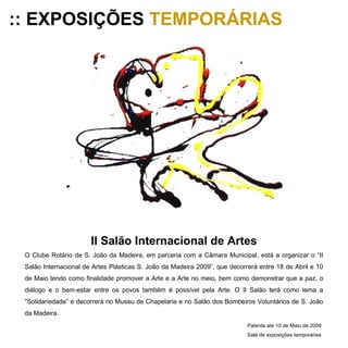 :: EXPOSIÇÕES  TEMPORÁRIAS II Salão Internacional de Artes O Clube Rotário de S. João da Madeira, em parceria com a Câmara Municipal, está a organizar o “II Salão Internacional de Artes Plásticas S. João da Madeira 2009”, que decorrerá entre 18 de Abril e 10 de Maio tendo como finalidade promover a Arte e a Arte no meio, bem como demonstrar que a paz, o diálogo e o bem-estar entre os povos também é possível pela Arte. O II Salão terá como lema a "Solidariedade” e decorrerá no Museu de Chapelaria e no Salão dos Bombeiros Voluntários de S. João da Madeira. Patente até 10 de Maio de 2009 Sala de exposições temporárias 