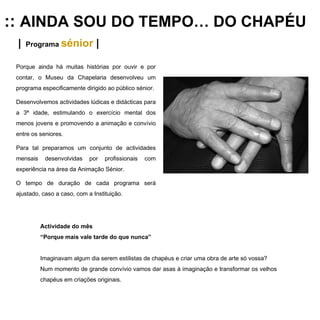 ::  AINDA SOU DO TEMPO… DO CHAPÉU |   Programa  sénior  | Porque ainda há muitas histórias por ouvir e por contar, o Museu da Chapelaria desenvolveu um programa especificamente dirigido ao público sénior. Desenvolvemos actividades lúdicas e didácticas para a 3ª idade, estimulando o exercício mental dos menos jovens e promovendo a animação e convívio entre os seniores.  Para tal preparamos um conjunto de actividades mensais desenvolvidas por profissionais com experiência na área da Animação Sénior.  O tempo de duração de cada programa será ajustado, caso a caso, com a Instituição. Actividade do mês “ Porque mais vale tarde do que nunca” Imaginavam algum dia serem estilistas de chapéus e criar uma obra de arte só vossa? Num momento de grande convívio vamos dar asas à imaginação e transformar os velhos chapéus em criações originais.  