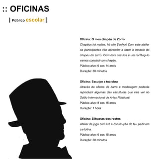 :: OFICINAS |  Público  escolar   | Oficina: O meu chapéu de Zorro Chapéus há muitos, há sim Senhor! Com este atelier os participantes vão aprender a fazer o modelo do chapéu do zorro. Com dois círculos e um rectângulo vamos construir um chapéu.   Público-alvo: 6 aos 14 anos Duração: 30 minutos Oficina: Esculpe a tua obra Através da oficina de barro e modelagem poderás reproduzir algumas das esculturas que vais ver no Salão Internacional de Artes Plásticas!  Público-alvo: 8 aos 15 anos Duração: 1 hora Oficina: Silhuetas dos rostos Atelier de jogo com luz e construção do teu perfil em cartolina. Público-alvo: 6 aos 15 anos Duração: 30 minutos 